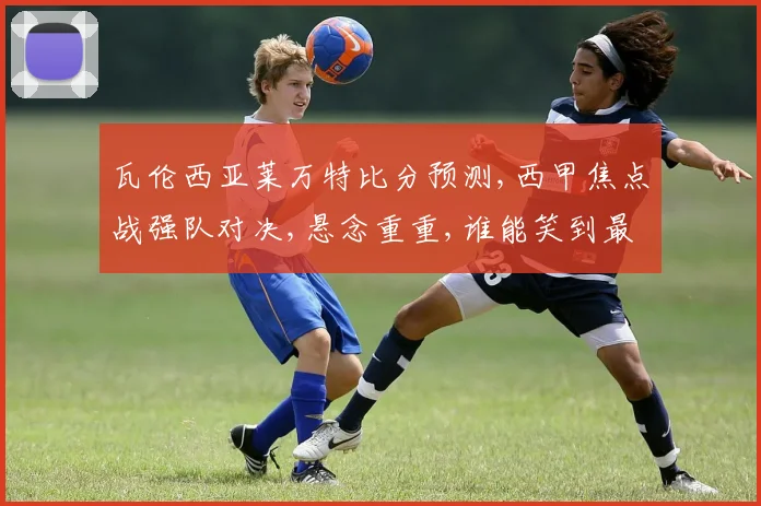 瓦伦西亚莱万特比分预测,西甲焦点战强队对决,悬念重重,谁能笑到最后
