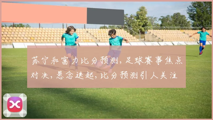 苏宁和富力比分预测,足球赛事焦点对决,悬念迭起,比分预测引人关注,一触即发